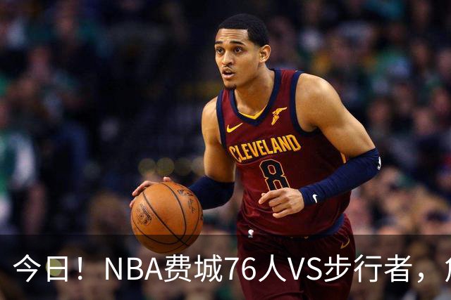 今日！NBA费城76人VS步行者，詹姆斯+恩比德PK哈利伯顿，CCTV5不转，2大平台直播