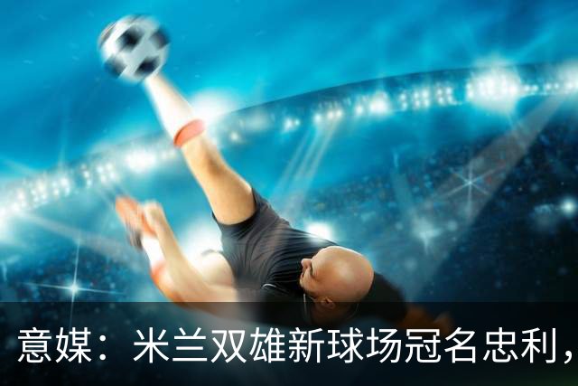 意媒：米兰双雄新球场冠名忠利，年收2600万欧是尤文的2.5倍