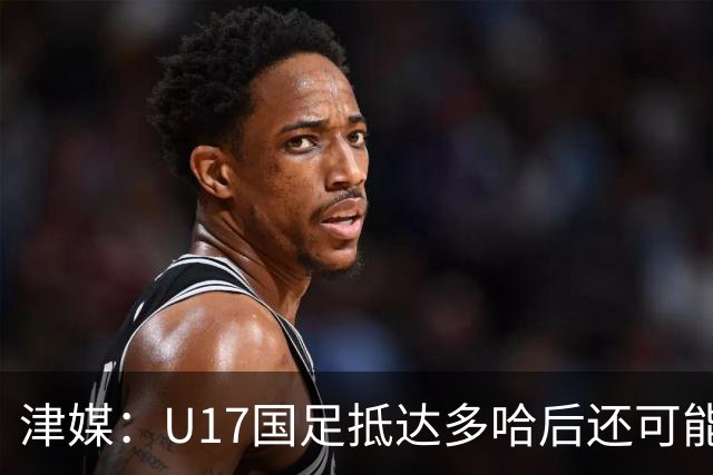 津媒：U17国足抵达多哈后还可能安排热身赛，对手也是本届参赛队