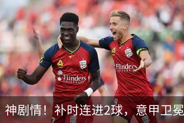 神剧情！补时连进2球，意甲卫冕冠军奇迹逆袭，德赫亚不敢相信