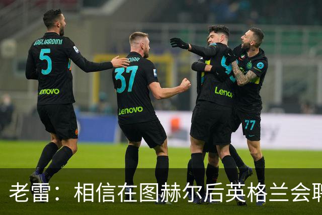 老雷：相信在图赫尔后英格兰会聘请本土教练，兰帕德会是完美人选