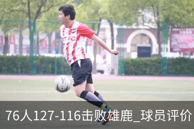 76人127-116击败雄鹿 球员评价：5人优秀，2人良好，3人低迷
