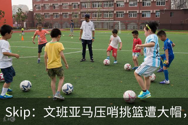Skip：文班亚马压哨挑篮遭大帽，为阿门高呼